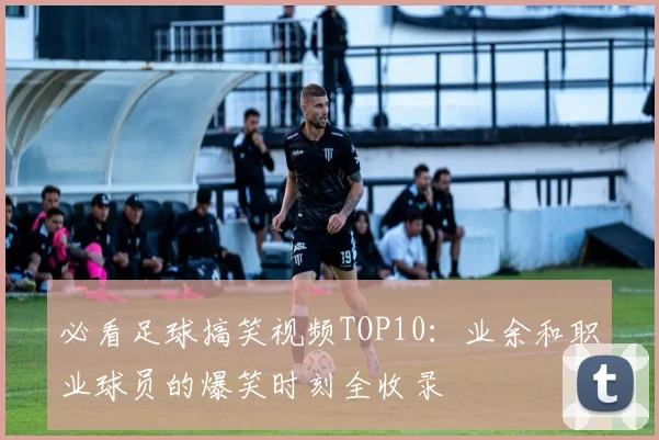 必看足球搞笑视频TOP10:业余和职业球员的爆笑时刻全收录